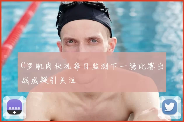 C罗肌肉状况每日监测下一场比赛出战成疑引关注