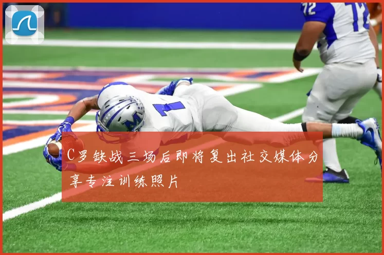 C罗缺战三场后即将复出社交媒体分享专注训练照片