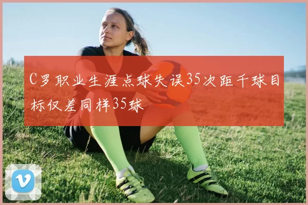 C罗职业生涯点球失误35次距千球目标仅差同样35球