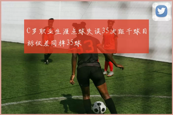 C罗职业生涯点球失误35次距千球目标仅差同样35球