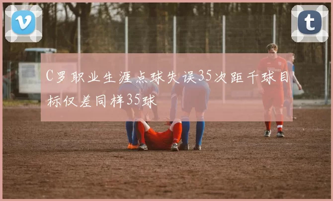C罗职业生涯点球失误35次距千球目标仅差同样35球