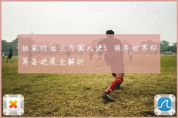 独家对话主办国大使：明年世界杯筹备进展全解析