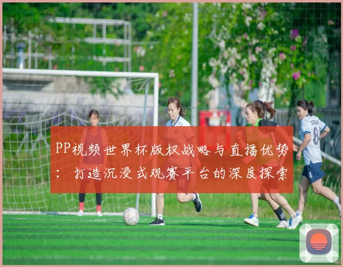 PP视频世界杯版权战略与直播优势：打造沉浸式观赛平台的深度探索