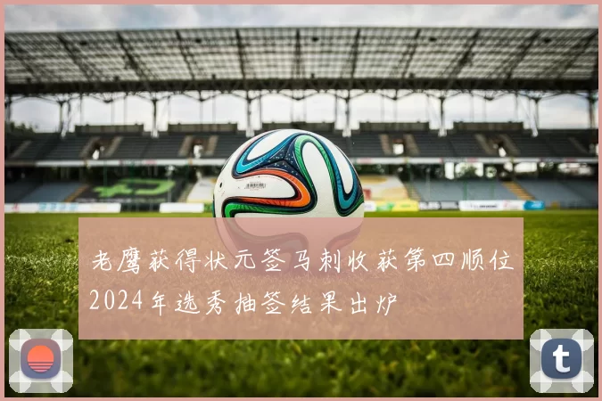 老鹰获得状元签马刺收获第四顺位2024年选秀抽签结果出炉