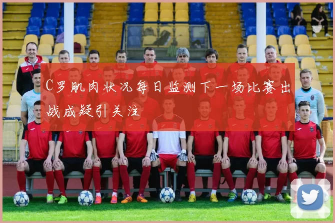 C罗肌肉状况每日监测下一场比赛出战成疑引关注