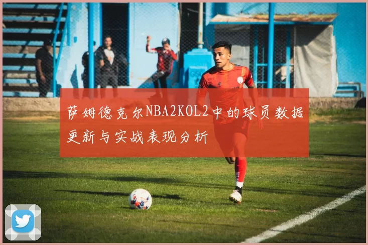 萨姆德克尔NBA2KOL2中的球员数据更新与实战表现分析