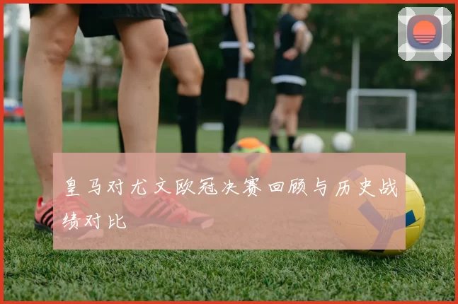 皇马对尤文欧冠决赛回顾与历史战绩对比