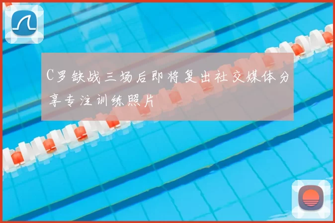 C罗缺战三场后即将复出社交媒体分享专注训练照片