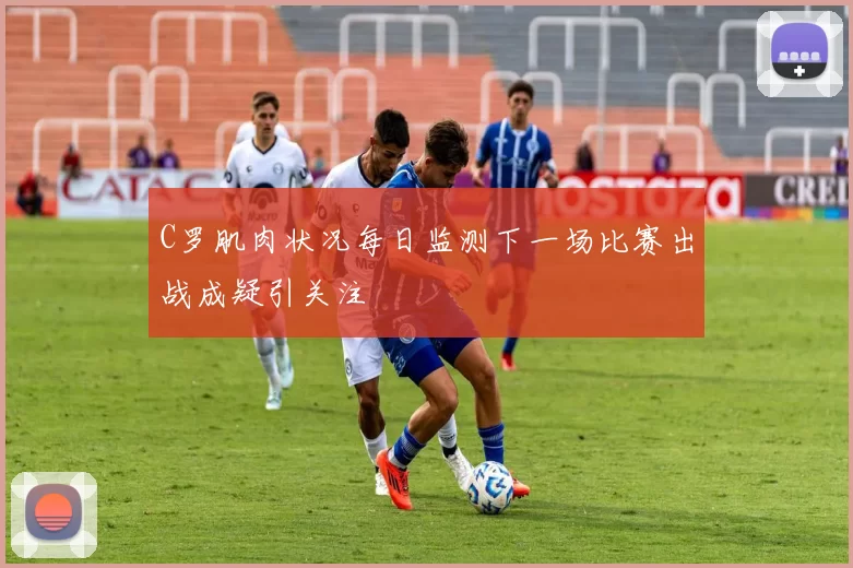 C罗肌肉状况每日监测下一场比赛出战成疑引关注