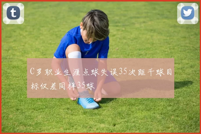 C罗职业生涯点球失误35次距千球目标仅差同样35球