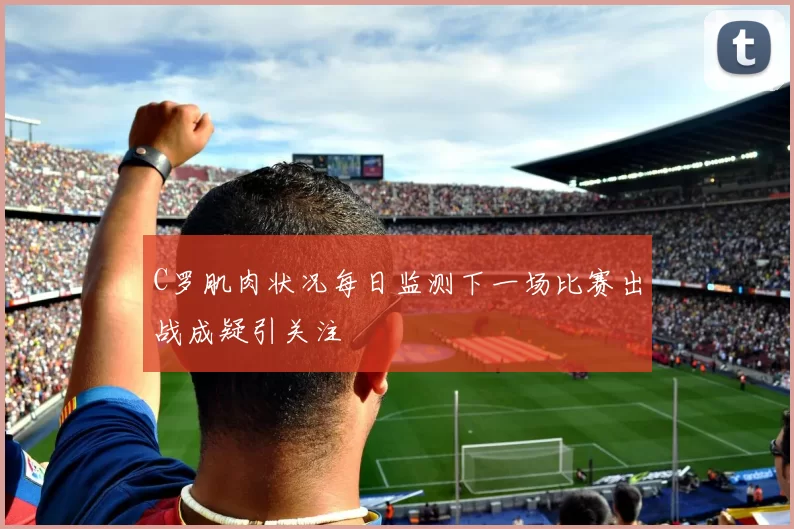 C罗肌肉状况每日监测下一场比赛出战成疑引关注