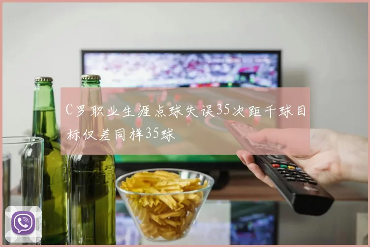 C罗职业生涯点球失误35次距千球目标仅差同样35球