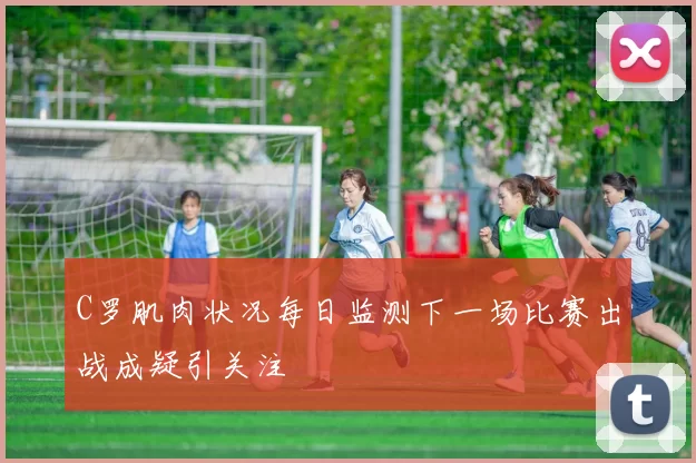 C罗肌肉状况每日监测下一场比赛出战成疑引关注