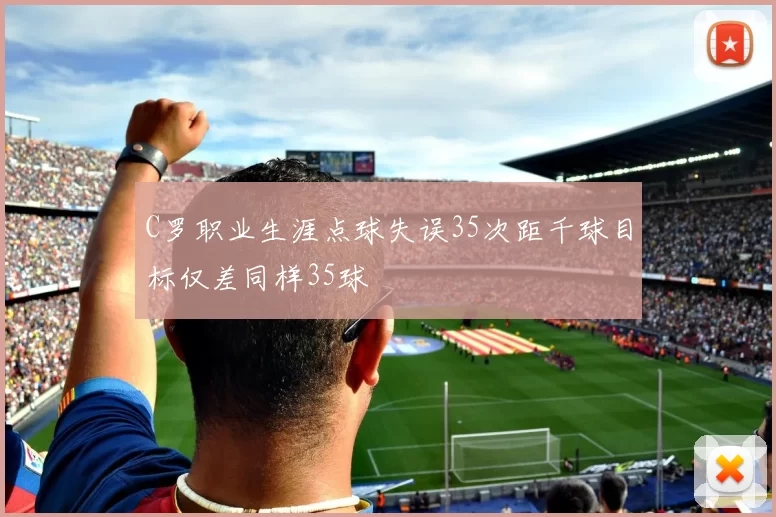 C罗职业生涯点球失误35次距千球目标仅差同样35球