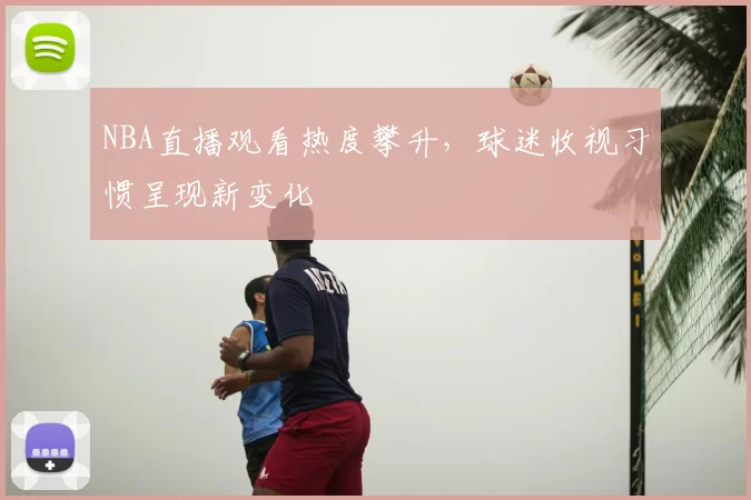 NBA直播观看热度攀升，球迷收视习惯呈现新变化