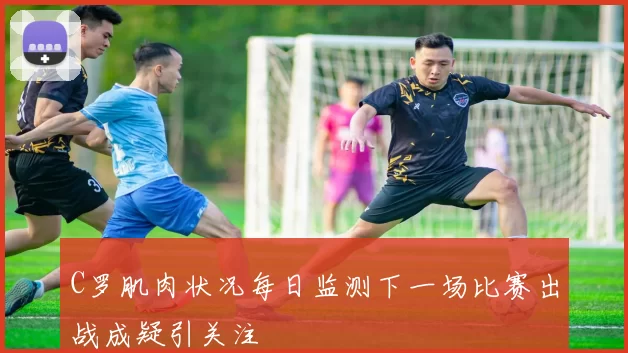 C罗肌肉状况每日监测下一场比赛出战成疑引关注