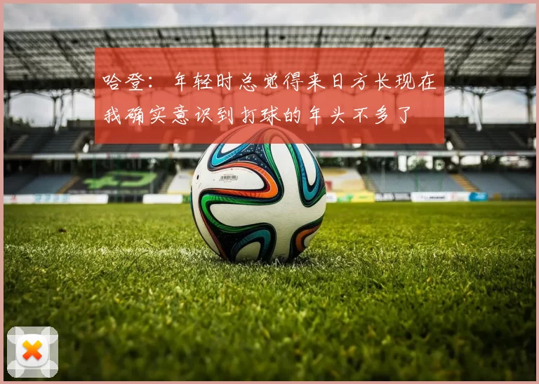 哈登：年轻时总觉得来日方长现在我确实意识到打球的年头不多了