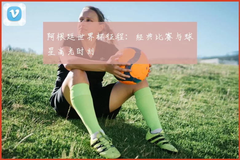 阿根廷世界杯征程：经典比赛与球星高光时刻