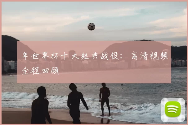 年世界杯十大经典战役：高清视频全程回顾
