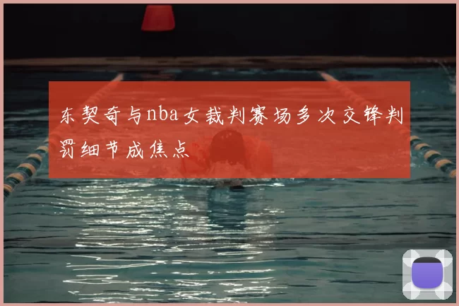 东契奇与nba女裁判赛场多次交锋判罚细节成焦点