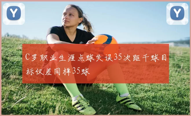 C罗职业生涯点球失误35次距千球目标仅差同样35球