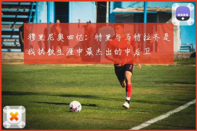 穆里尼奥回忆:特里与马特拉齐是我执教生涯中最杰出的中后卫