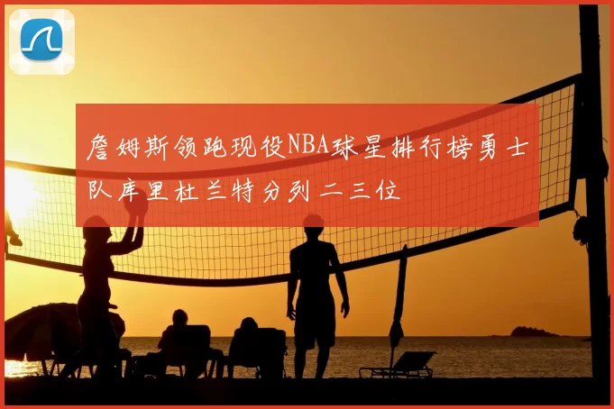 詹姆斯领跑现役NBA球星排行榜勇士队库里杜兰特分列二三位