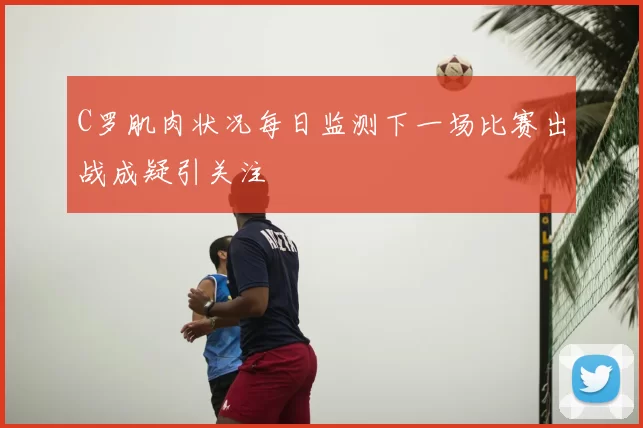 C罗肌肉状况每日监测下一场比赛出战成疑引关注