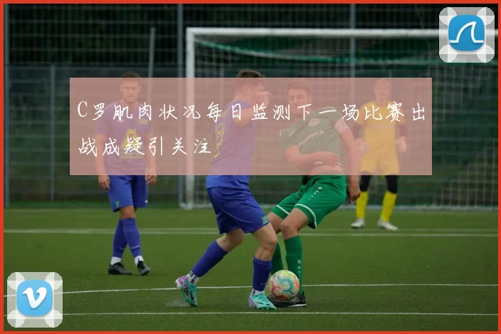 C罗肌肉状况每日监测下一场比赛出战成疑引关注