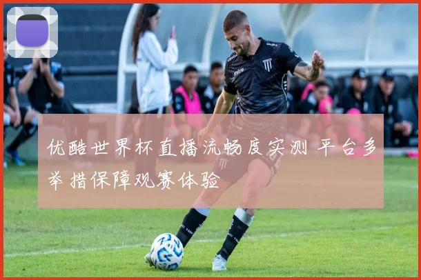 优酷世界杯直播流畅度实测 平台多举措保障观赛体验