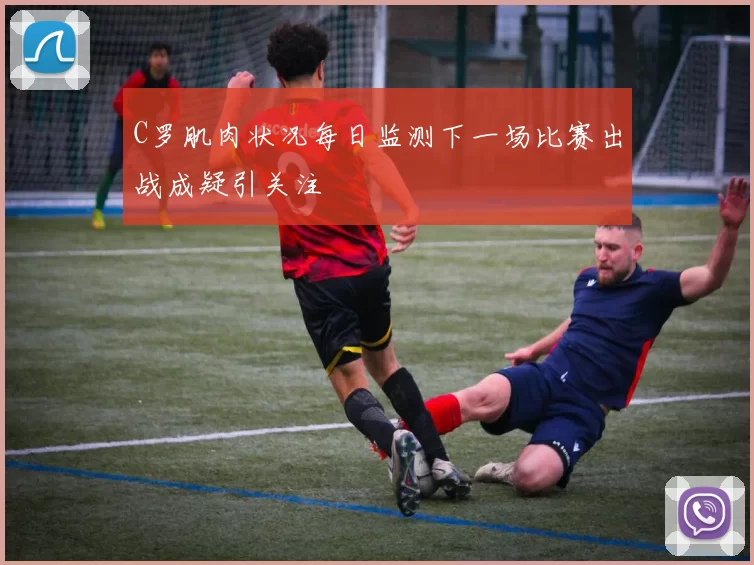 C罗肌肉状况每日监测下一场比赛出战成疑引关注