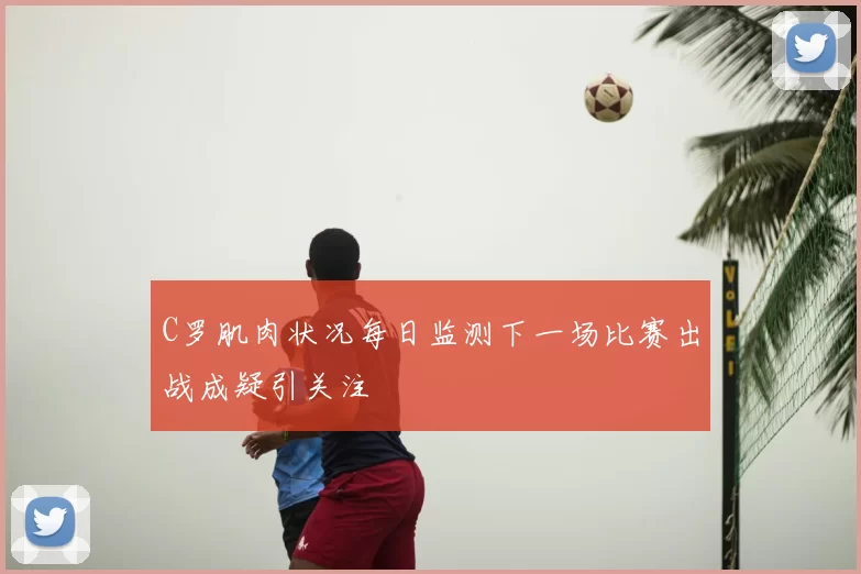 C罗肌肉状况每日监测下一场比赛出战成疑引关注