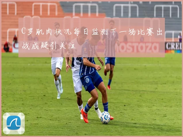 C罗肌肉状况每日监测下一场比赛出战成疑引关注