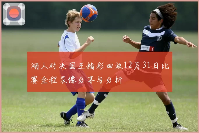 湖人对决国王精彩回放12月31日比赛全程录像分享与分析