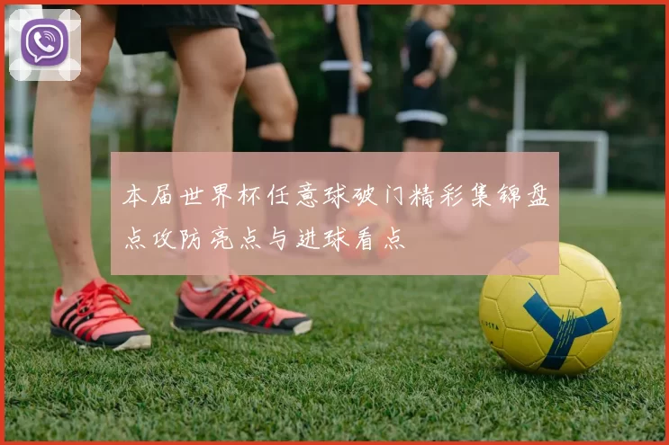 本届世界杯任意球破门精彩集锦盘点攻防亮点与进球看点
