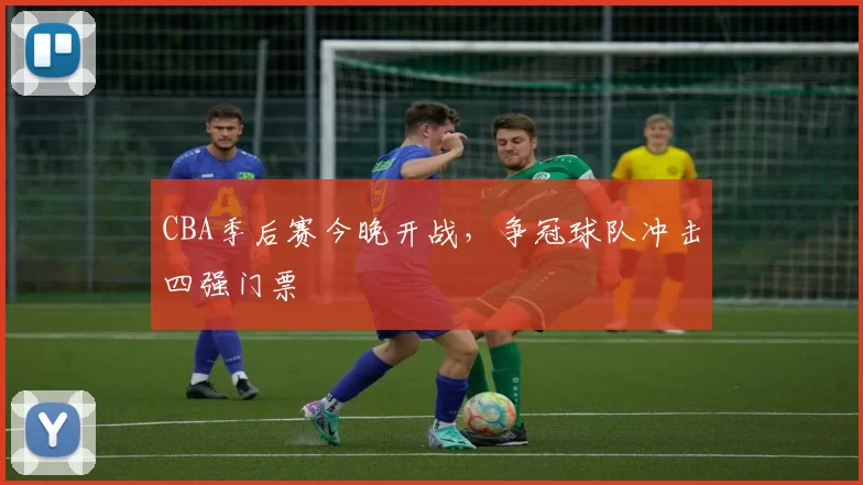 CBA季后赛今晚开战，争冠球队冲击四强门票
