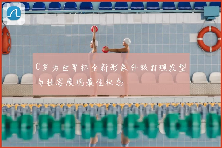 C罗为世界杯全新形象升级打理发型与妆容展现最佳状态