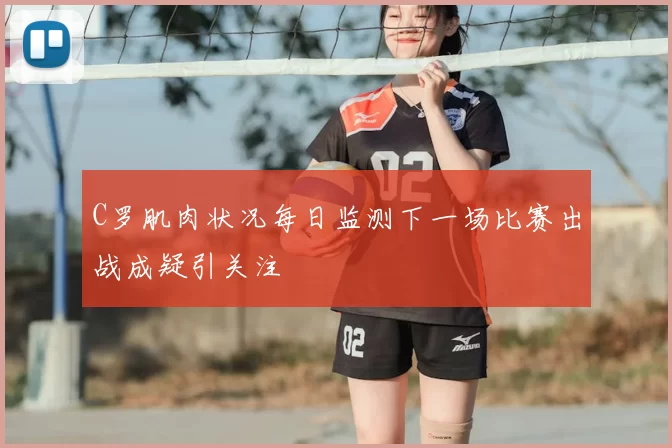C罗肌肉状况每日监测下一场比赛出战成疑引关注