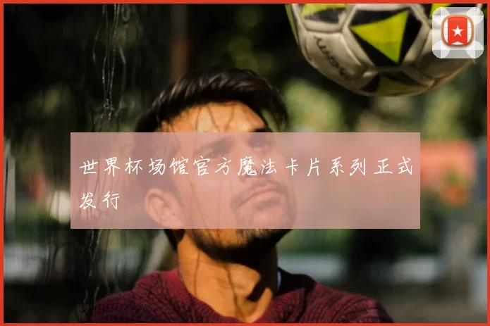 世界杯场馆官方魔法卡片系列正式发行