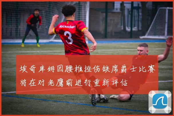 埃奇库姆因腰椎挫伤缺席爵士比赛将在对老鹰前进行重新评估