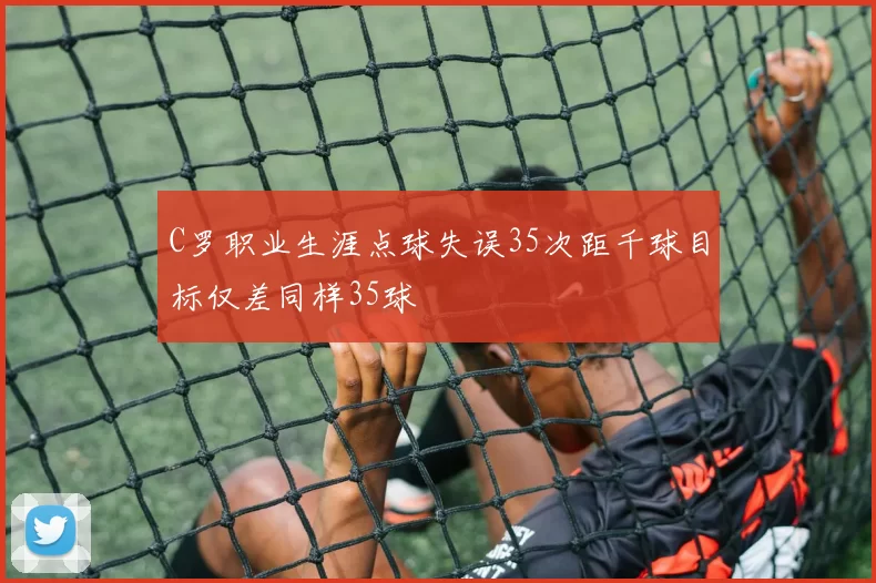 C罗职业生涯点球失误35次距千球目标仅差同样35球