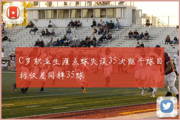 C罗职业生涯点球失误35次距千球目标仅差同样35球