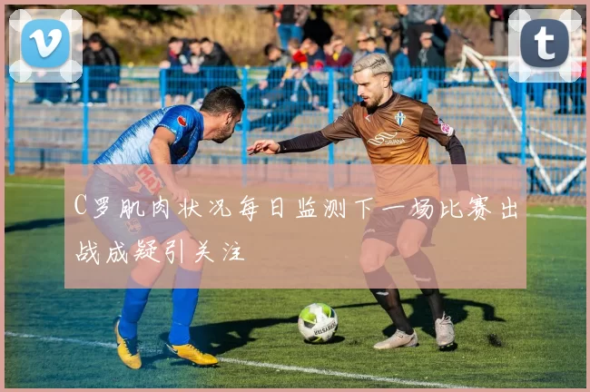C罗肌肉状况每日监测下一场比赛出战成疑引关注