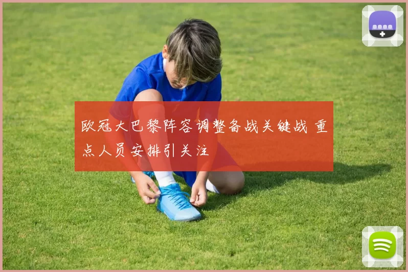 欧冠大巴黎阵容调整备战关键战 重点人员安排引关注