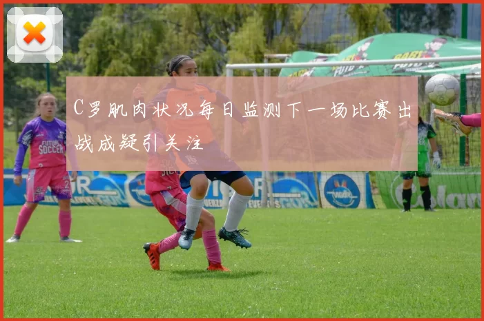 C罗肌肉状况每日监测下一场比赛出战成疑引关注