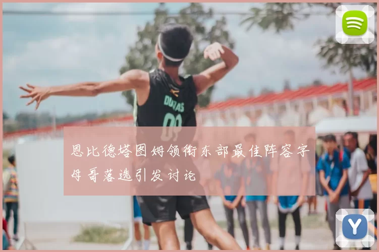 恩比德塔图姆领衔东部最佳阵容字母哥落选引发讨论
