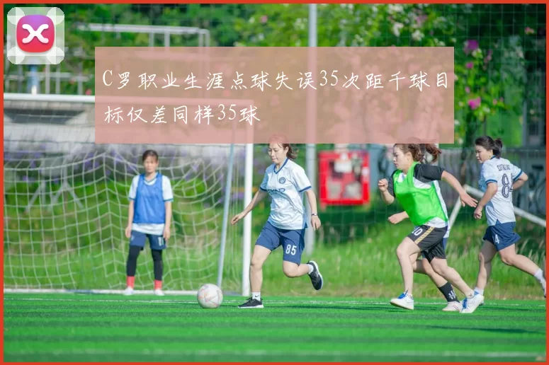 C罗职业生涯点球失误35次距千球目标仅差同样35球