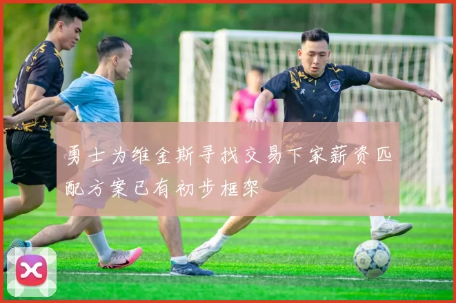 勇士为维金斯寻找交易下家薪资匹配方案已有初步框架