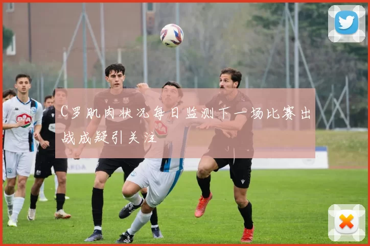 C罗肌肉状况每日监测下一场比赛出战成疑引关注