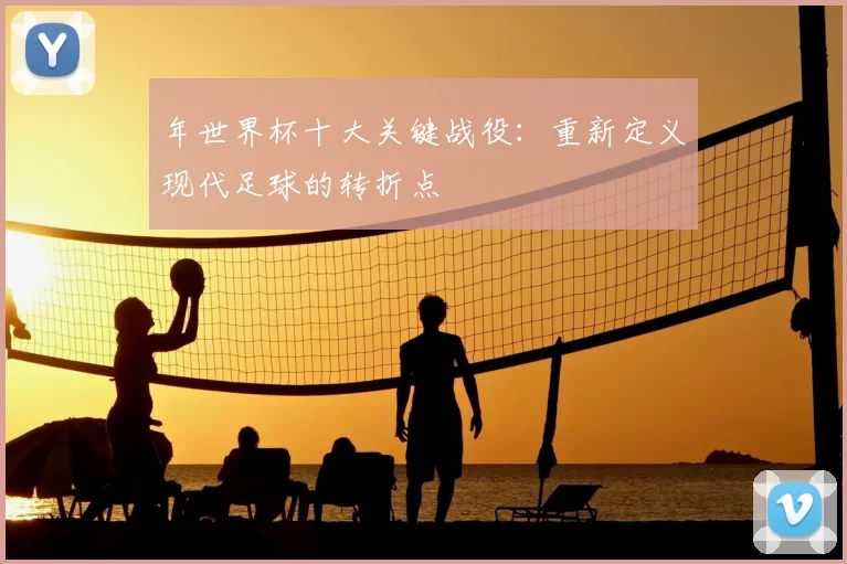 年世界杯十大关键战役：重新定义现代足球的转折点